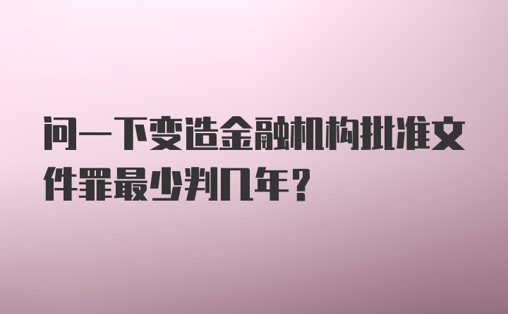 问一下变造金融机构批准文件罪最少判几年？