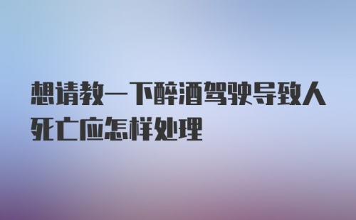 想请教一下醉酒驾驶导致人死亡应怎样处理