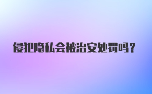 侵犯隐私会被治安处罚吗？