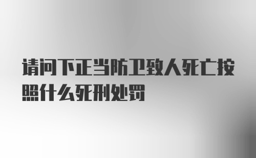 请问下正当防卫致人死亡按照什么死刑处罚