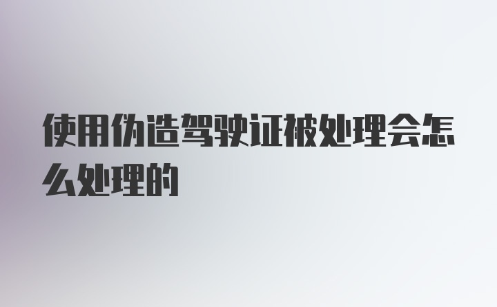 使用伪造驾驶证被处理会怎么处理的