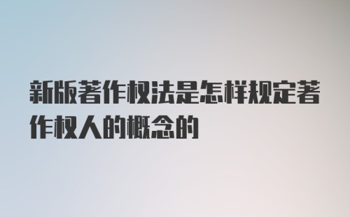 新版著作权法是怎样规定著作权人的概念的