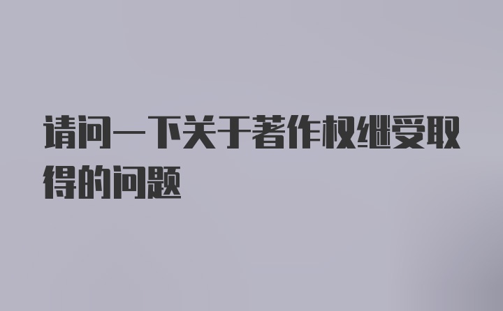 请问一下关于著作权继受取得的问题