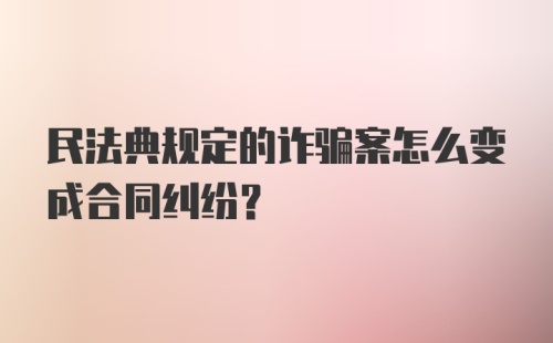 民法典规定的诈骗案怎么变成合同纠纷？