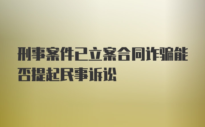 刑事案件已立案合同诈骗能否提起民事诉讼