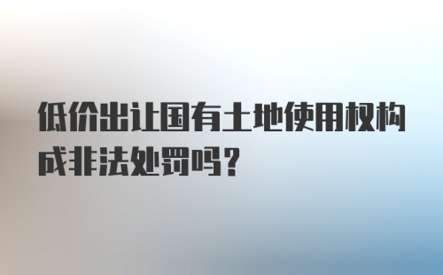 低价出让国有土地使用权构成非法处罚吗?