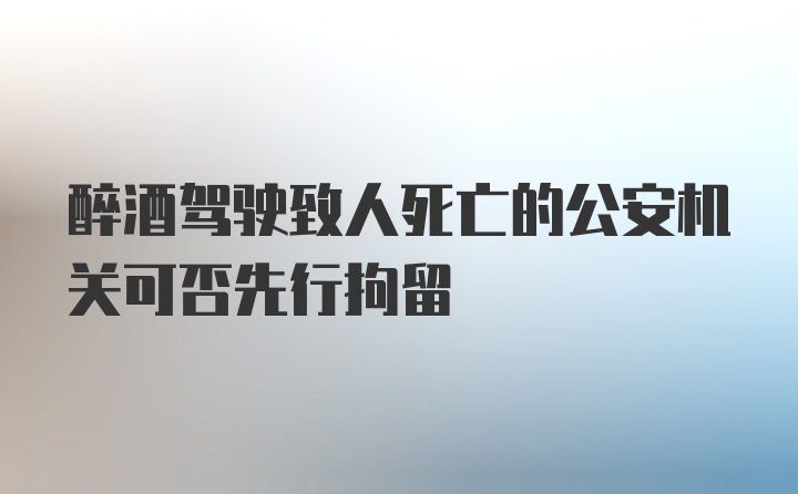 醉酒驾驶致人死亡的公安机关可否先行拘留