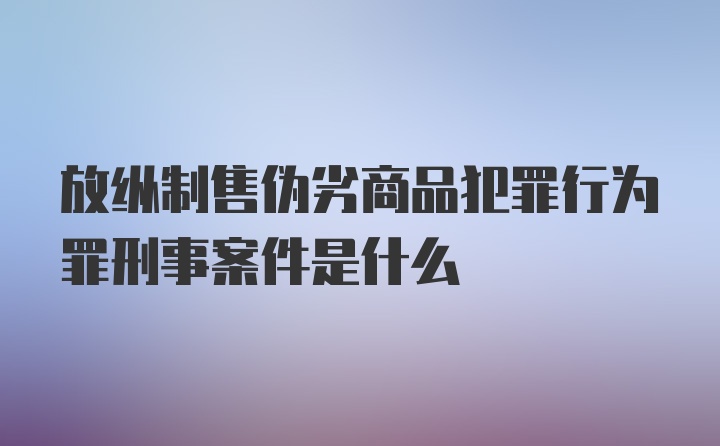 放纵制售伪劣商品犯罪行为罪刑事案件是什么