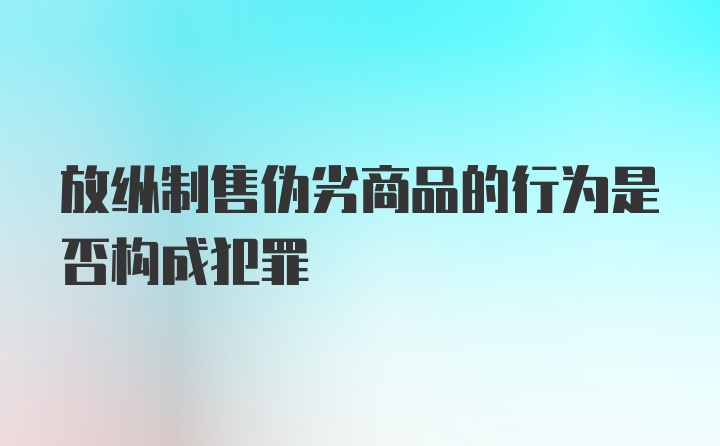 放纵制售伪劣商品的行为是否构成犯罪