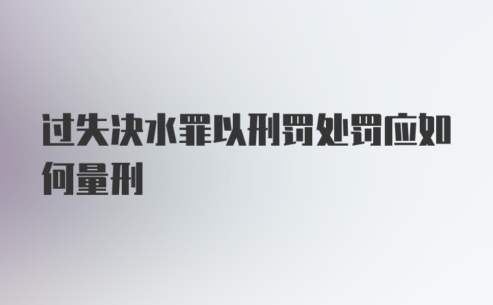 过失决水罪以刑罚处罚应如何量刑