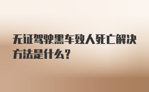 无证驾驶黑车致人死亡解决方法是什么？