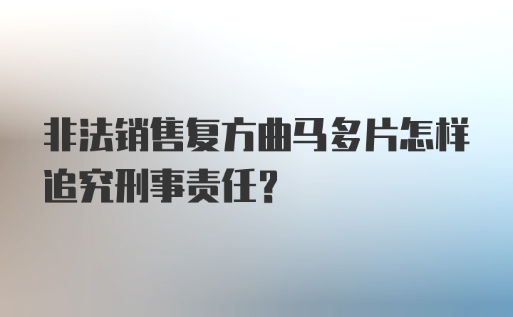 非法销售复方曲马多片怎样追究刑事责任？