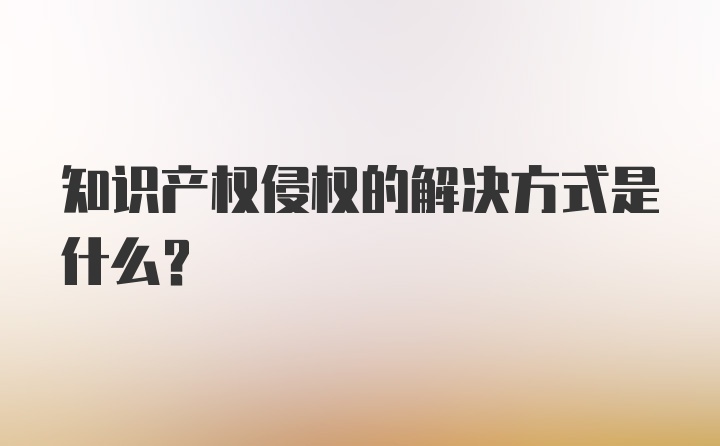 知识产权侵权的解决方式是什么？