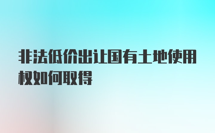 非法低价出让国有土地使用权如何取得