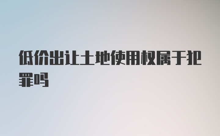 低价出让土地使用权属于犯罪吗