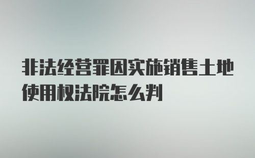 非法经营罪因实施销售土地使用权法院怎么判