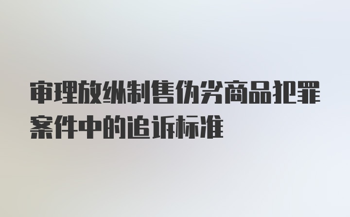 审理放纵制售伪劣商品犯罪案件中的追诉标准