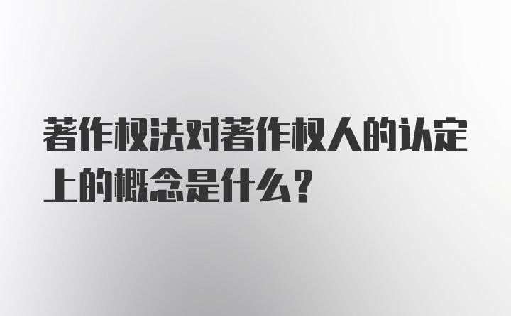 著作权法对著作权人的认定上的概念是什么？