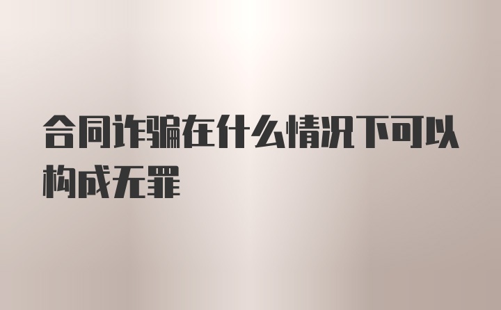 合同诈骗在什么情况下可以构成无罪