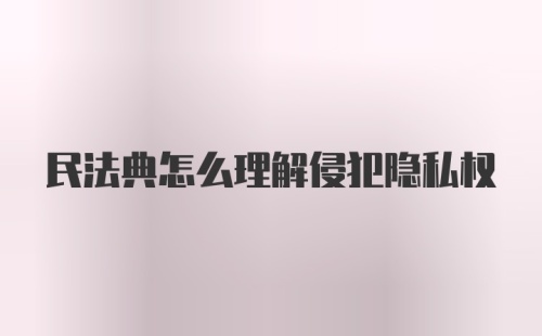 民法典怎么理解侵犯隐私权