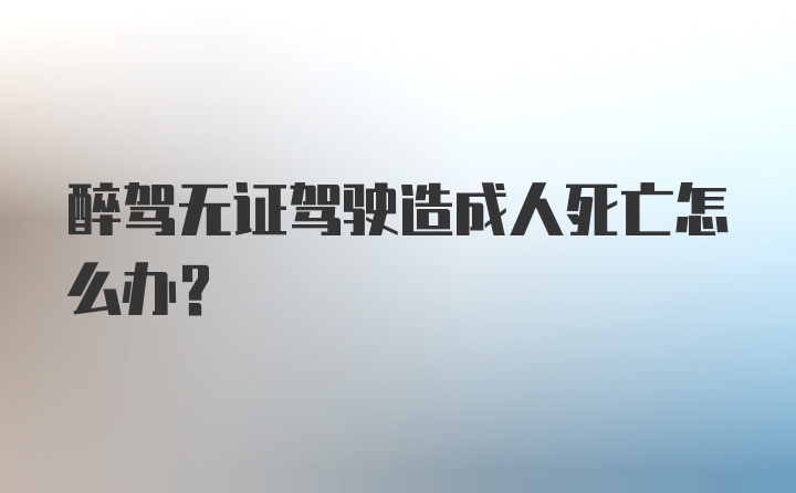 醉驾无证驾驶造成人死亡怎么办？