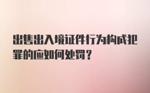 出售出入境证件行为构成犯罪的应如何处罚？