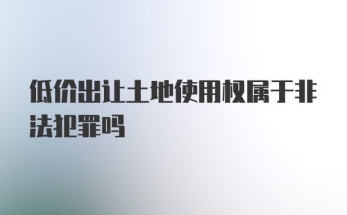 低价出让土地使用权属于非法犯罪吗