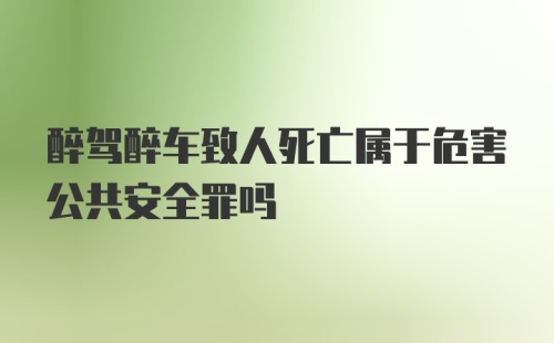 醉驾醉车致人死亡属于危害公共安全罪吗