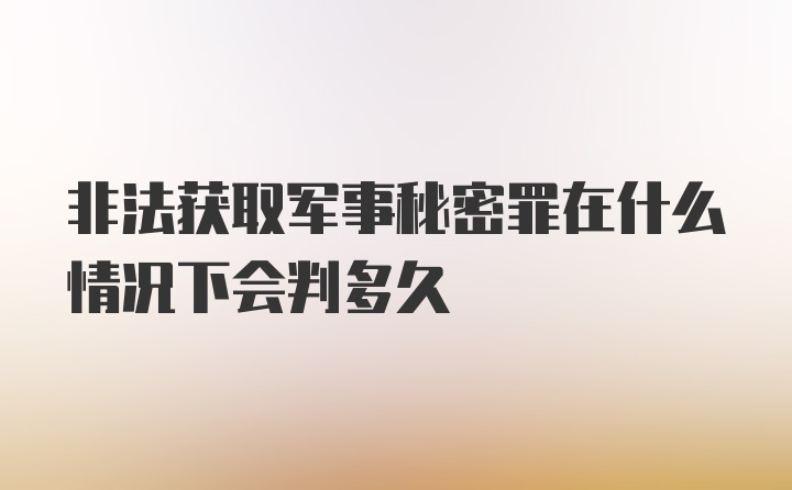 非法获取军事秘密罪在什么情况下会判多久