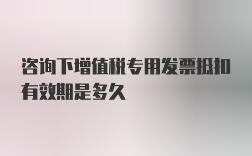 咨询下增值税专用发票抵扣有效期是多久