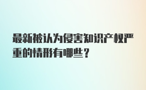 最新被认为侵害知识产权严重的情形有哪些？