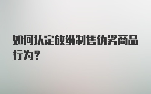 如何认定放纵制售伪劣商品行为？