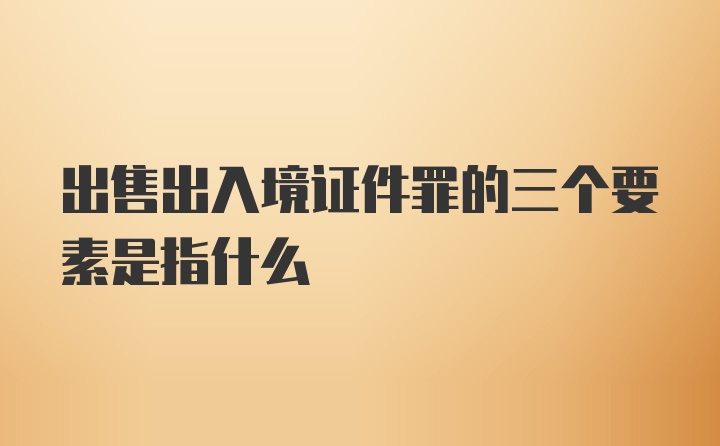 出售出入境证件罪的三个要素是指什么