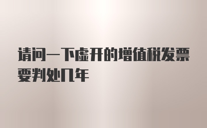 请问一下虚开的增值税发票要判处几年