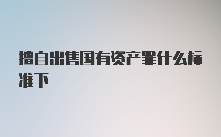 擅自出售国有资产罪什么标准下