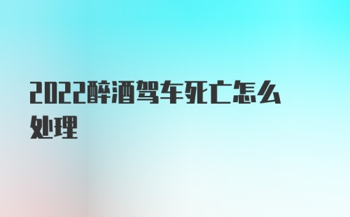 2022醉酒驾车死亡怎么处理