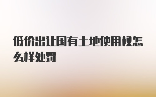 低价出让国有土地使用权怎么样处罚