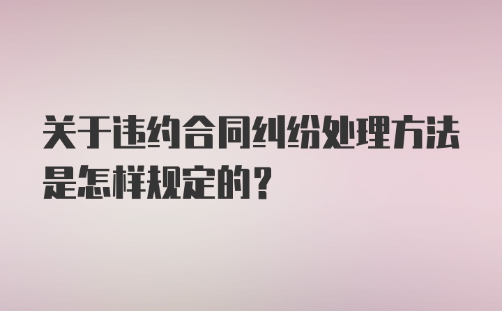 关于违约合同纠纷处理方法是怎样规定的？