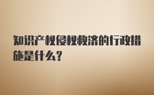 知识产权侵权救济的行政措施是什么？