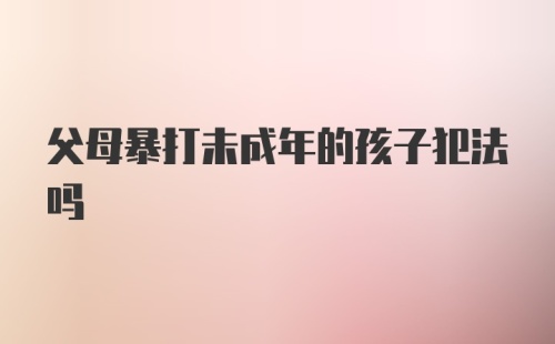 父母暴打未成年的孩子犯法吗