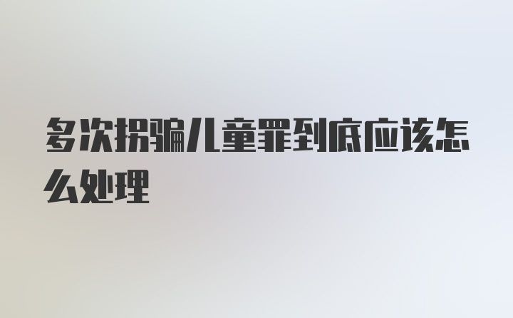 多次拐骗儿童罪到底应该怎么处理