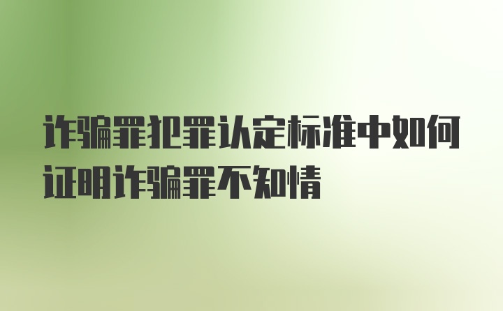 诈骗罪犯罪认定标准中如何证明诈骗罪不知情