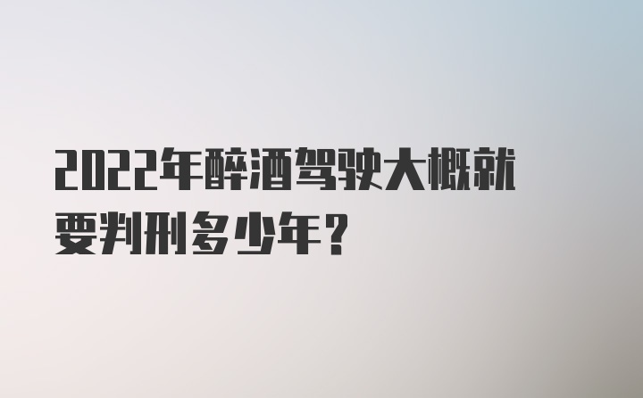 2022年醉酒驾驶大概就要判刑多少年？