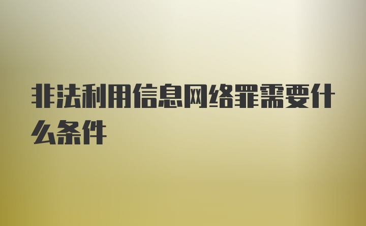 非法利用信息网络罪需要什么条件