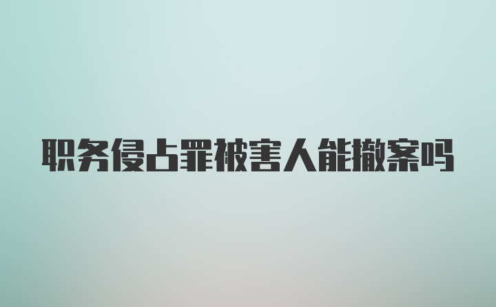 职务侵占罪被害人能撤案吗