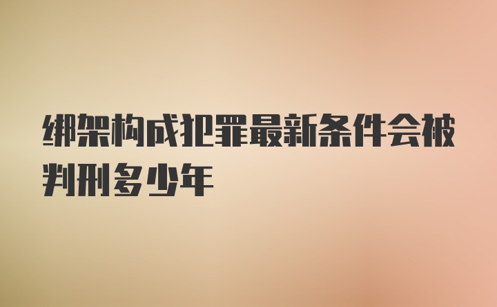 绑架构成犯罪最新条件会被判刑多少年