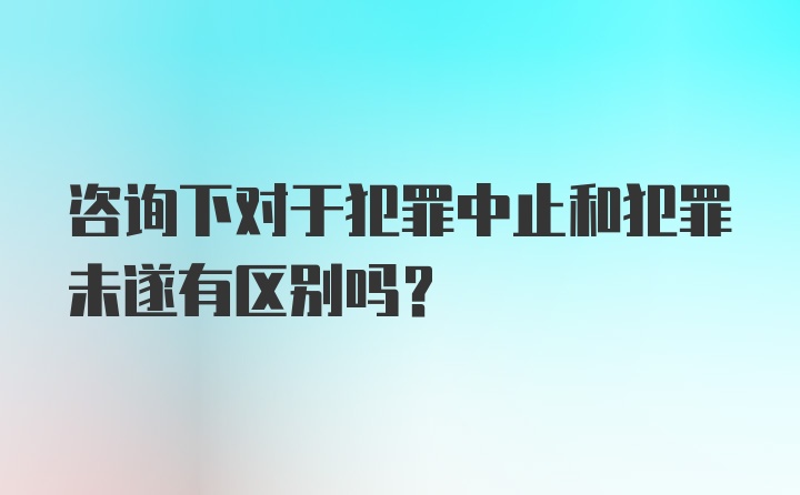 咨询下对于犯罪中止和犯罪未遂有区别吗？