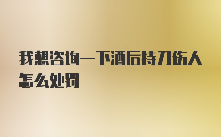 我想咨询一下酒后持刀伤人怎么处罚