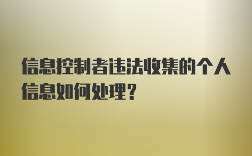 信息控制者违法收集的个人信息如何处理?