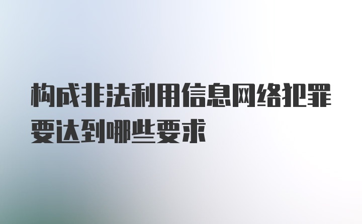 构成非法利用信息网络犯罪要达到哪些要求